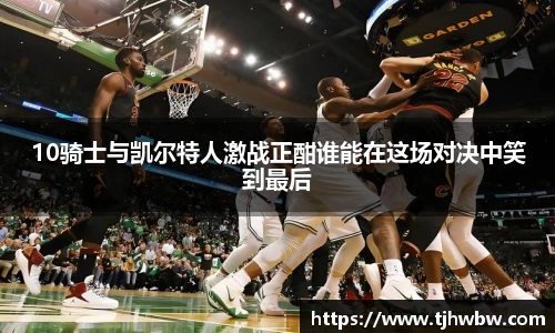 10骑士与凯尔特人激战正酣谁能在这场对决中笑到最后