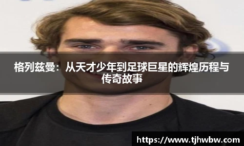 格列兹曼：从天才少年到足球巨星的辉煌历程与传奇故事